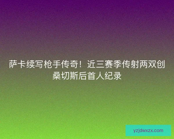 萨卡续写枪手传奇！近三赛季传射两双创桑切斯后首人纪录