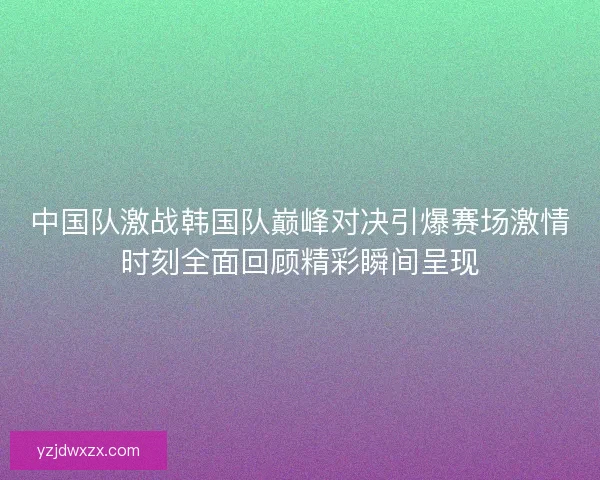 中国队激战韩国队巅峰对决引爆赛场激情时刻全面回顾精彩瞬间呈现
