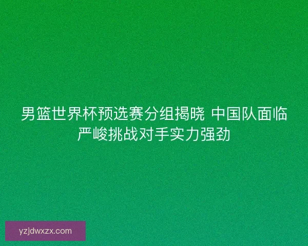 男篮世界杯预选赛分组揭晓 中国队面临严峻挑战对手实力强劲