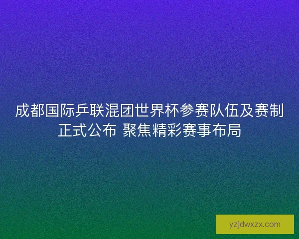 成都国际乒联混团世界杯参赛队伍及赛制正式公布 聚焦精彩赛事布局
