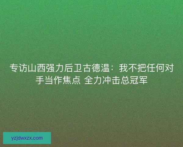 专访山西强力后卫古德温：我不把任何对手当作焦点 全力冲击总冠军