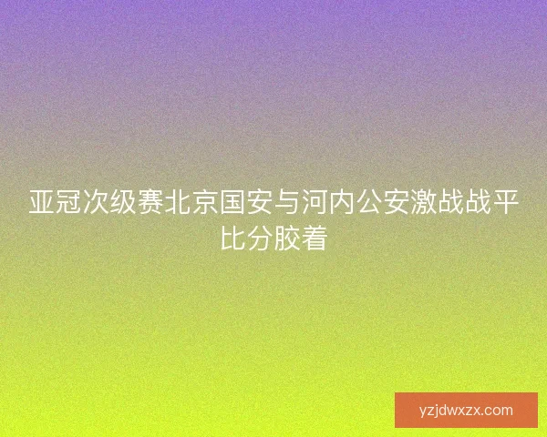 亚冠次级赛北京国安与河内公安激战战平比分胶着