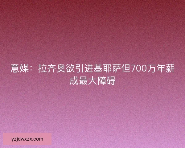意媒：拉齐奥欲引进基耶萨但700万年薪成最大障碍