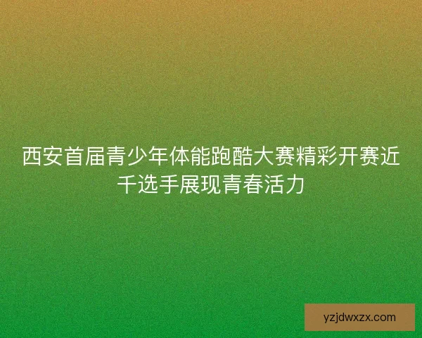 西安首届青少年体能跑酷大赛精彩开赛近千选手展现青春活力