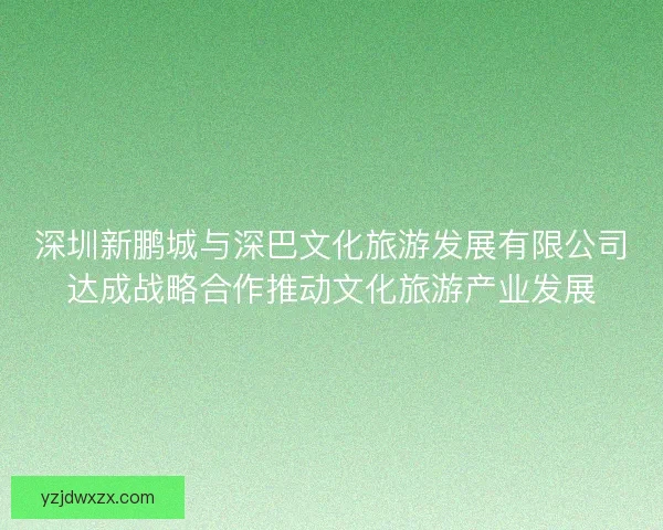 深圳新鹏城与深巴文化旅游发展有限公司达成战略合作推动文化旅游产业发展