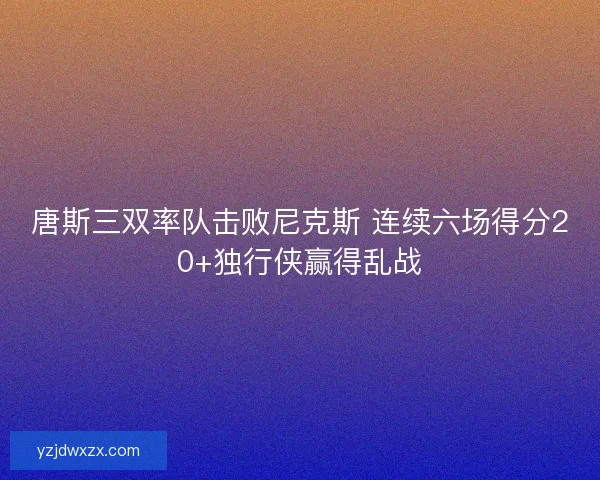 唐斯三双率队击败尼克斯 连续六场得分20+独行侠赢得乱战
