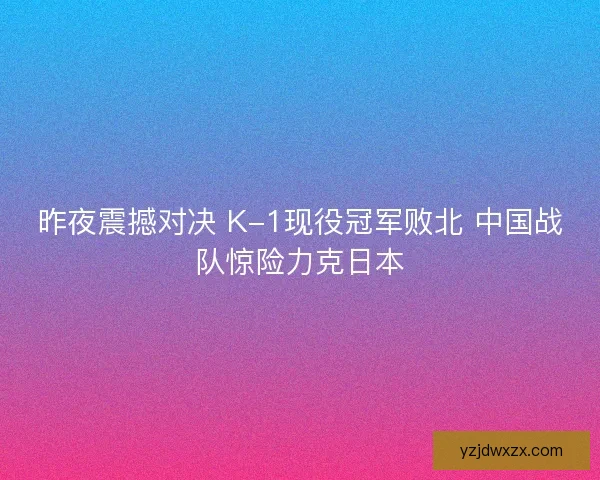 昨夜震撼对决 K-1现役冠军败北 中国战队惊险力克日本