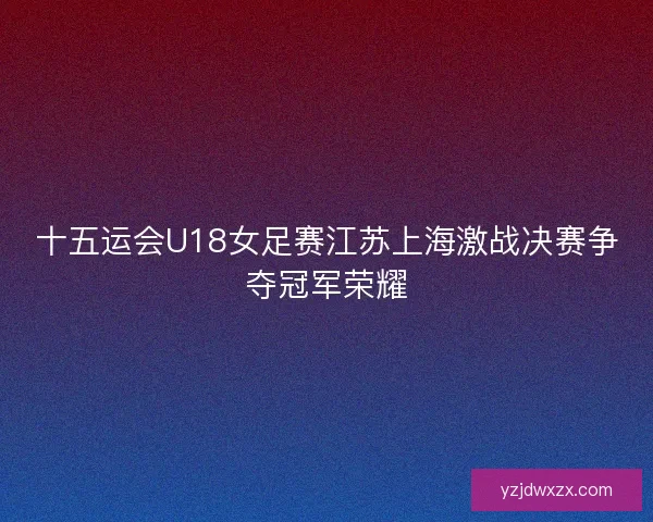 十五运会U18女足赛江苏上海激战决赛争夺冠军荣耀