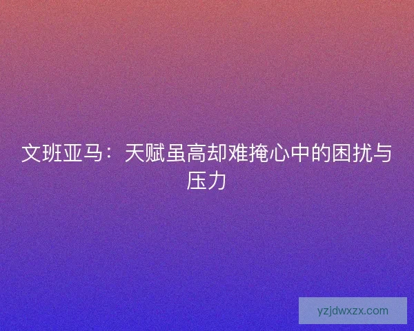 文班亚马：天赋虽高却难掩心中的困扰与压力